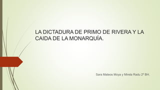 LA DICTADURA DE PRIMO DE RIVERA Y LA
CAIDA DE LA MONARQUÍA.
Sara Mateos Moya y Mirela Radu 2º BH.
 