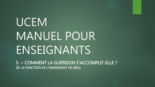 UCEM
MANUEL POUR
ENSEIGNANTS
5. ~ COMMENT LA GUÉRISON S’ACCOMPLIT-ELLE ?
(III. LA FONCTION DE L’ENSEIGNANT DE DIEU)
 