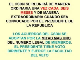 EL CSDN SE REUNIRÁ DE MANERA
ORDINARIA UNA VEZ CADA SEIS
MESES Y DE MANERA
EXTRAORDINARIA CUANDO SEA
CONVOCADO POR EL PRESIDENTE DE
LA REPUBLICA
LOS ACUERDOS DEL CSDN SE
ADOPTAN POR LA MITAD MAS UNO
DEL NUMERO LEGAL DE MIEMBROS.
EL PRESIDENTE TIENE VOTO
DIRIMENTE Y EJERCE LA FACULTAD
DEL VETO
 