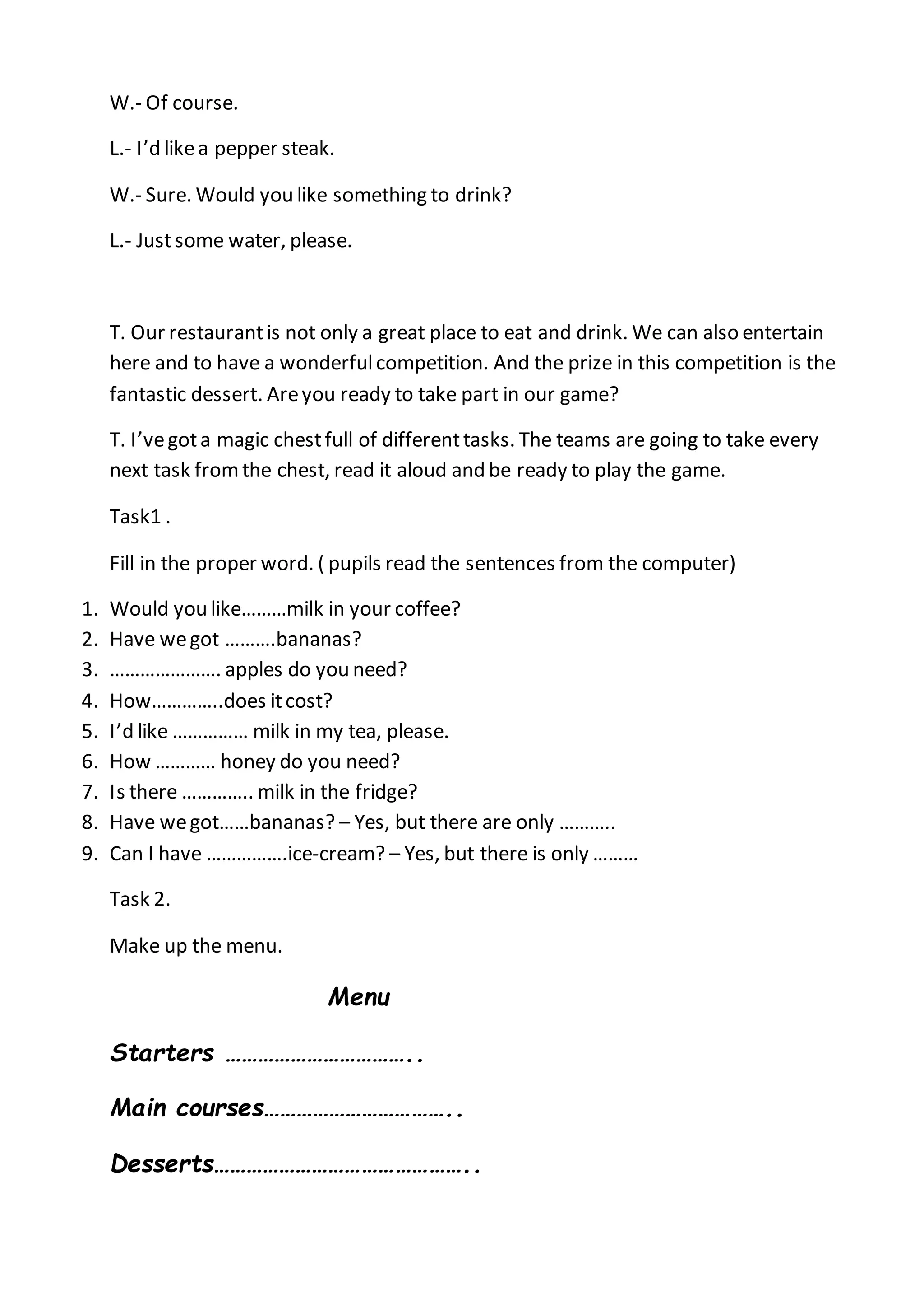 W.- Of course.
L.- I’d likea pepper steak.
W.- Sure. Would you like something to drink?
L.- Justsome water, please.
T. Our restaurantis not only a great place to eat and drink. We can also entertain
here and to have a wonderfulcompetition. And the prize in this competition is the
fantastic dessert. Areyou ready to take part in our game?
T. I’vegota magic chestfull of differenttasks. The teams are going to take every
next task fromthe chest, read it aloud and be ready to play the game.
Task1 .
Fill in the proper word. ( pupils read the sentences from the computer)
1. Would you like………milk in your coffee?
2. Have wegot ……….bananas?
3. …………………. apples do you need?
4. How…………..does itcost?
5. I’d like …………… milk in my tea, please.
6. How ………… honey do you need?
7. Is there ………….. milk in the fridge?
8. Have wegot……bananas? – Yes, but there are only ………..
9. Can I have …………….ice-cream? – Yes, but there is only ………
Task 2.
Make up the menu.
Menu
Starters ……………………………..
Main courses……………………………..
Desserts………………………………………..
 
