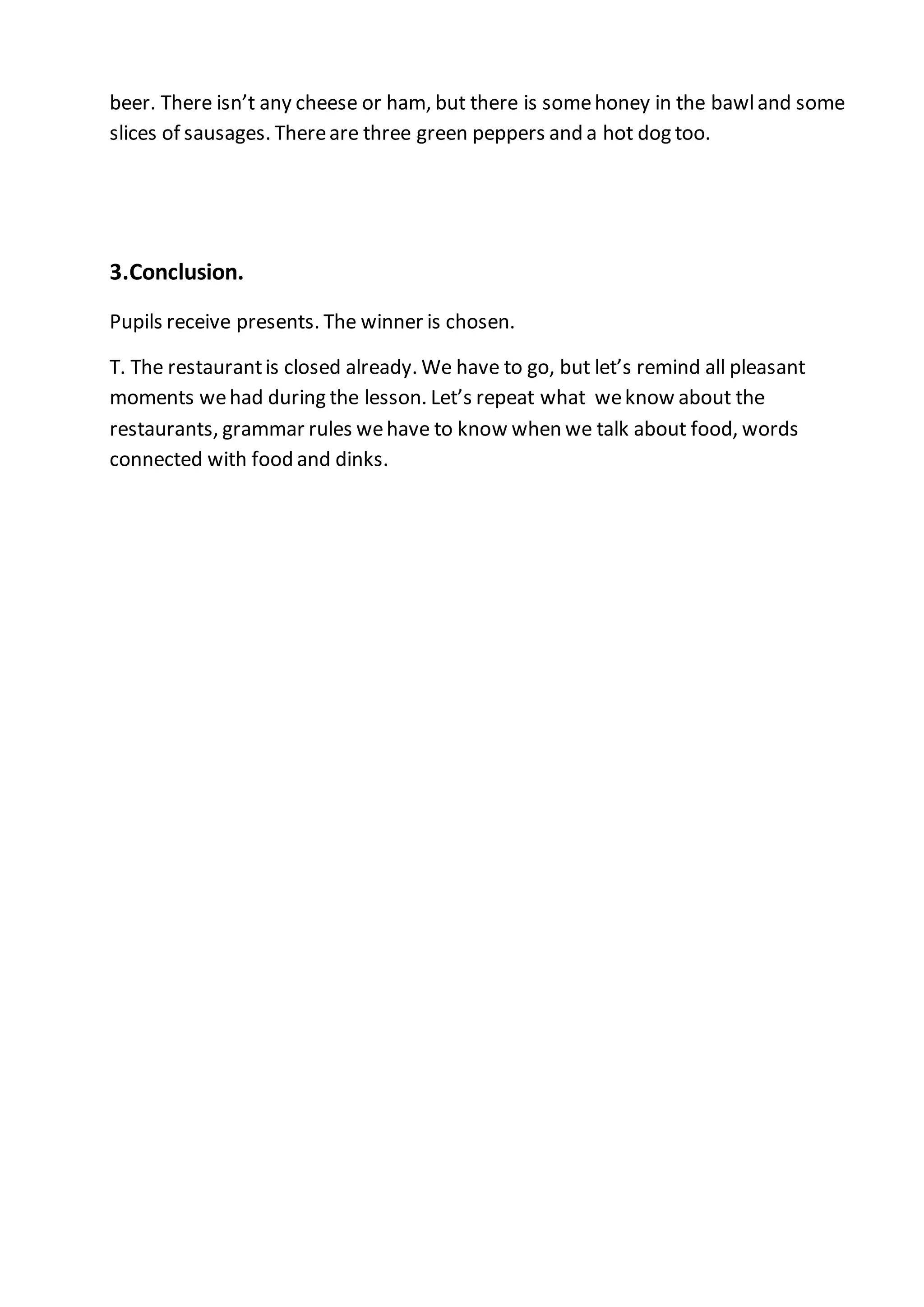 beer. There isn’t any cheese or ham, but there is somehoney in the bawland some
slices of sausages. Thereare three green peppers and a hot dog too.
3.Conclusion.
Pupils receive presents. The winner is chosen.
T. The restaurantis closed already. We have to go, but let’s remind all pleasant
moments wehad during the lesson. Let’s repeat what weknow about the
restaurants, grammar rules wehave to know when we talk about food, words
connected with food and dinks.
 