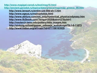 http://www.magigal.narod.ru/text/mag10.html
http://ancient.gerodot.ru/topics/data/greece/map/map_greece_08.htm
http://www.lensart.ru/entire-uid-59d-sh-1.htm
http://www.egeya.ru/main/photos.html
http://www.abitura.com/not_only/hystorical_physics/odyssey.htm
http://www.fb2book.com/?kniga=2020&strn=27&cht=1
http://nautarch.tamu.edu/pottery/Attic images.htm
http://stoknig.ru/load/gomer_odisseja_audiokniga/19-1-0-11073
http://www.rodon.org/art-razn?id=071106163929
 