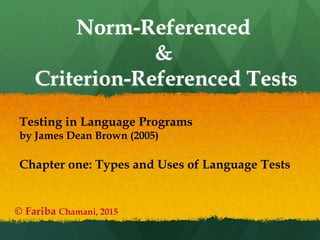 Norm-Referenced
&
Criterion-Referenced Tests
© Fariba Chamani, 2015
Testing in Language Programs
by James Dean Brown (2005)
Chapter one: Types and Uses of Language Tests
 
