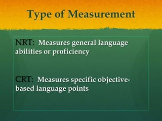 Type of Measurement
NRT: Measures general language
abilities or proficiency
CRT: Measures specific objective-
based language points
 