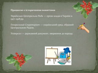 Працюємо з історичними поняттями
Українська Центральна Рада — орган влади в Україні в
1917–1918 рр.
Генеральний Секретаріат — український уряд, обраний
Центральною Радою.
Універсал — державний документ, звернення до народу.
 