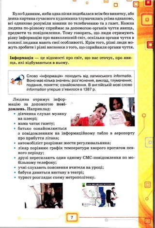 Було б дивним, якби одна пісня подобалася всім без винятку, або
деяка картина сучасного художника тлумачилась усіма однаково,
всі однаково розуміли новини по телебаченню та з газет. Кожна
людина по-різному сприймає за допомогою органів чуття явища,
предмети та повідомлення. Тому говорять, що люди отримують
різну інформацію про навколишній світ, оскільки органи чуття в
кожної людини мають свої особливості. Крім того, різні люди мо­
жуть зробити і різні висновки з того, що сприйняли органи чуття.
Інформація — це відомості про світ, що нас оточує, про яви­
ща, які відбуваються в ньому.
Слово «інформація» походить від латинського informatio.
Воно має кілька значень: роз’яснення, виклад, тлумачення;
подання, поняття; ознайомлення. В англійській мові слово
information уперше з ’явилося в 1387 р.
Людина отримує інфор­
мацію за допомогою пові­
домлень. Наприклад:
• дівчинка слухає музику
на плеєрі;
• мама читає газету;
• батько ознайомлюється
з повідомленням на інформаційному табло в аеропорту
про прибуття літака;
• автомобіліст розрізняє жести регулювальника;
• лікар порівнює графік температури хворого протягом пев­
ного періоду;
• друзі пересилають один одному СМС-повідомлення по мо­
більному телефону;
• учні слухають пояснення вчителя на уроці;
• бабуся дивиться виставу в театрі;
• турист розглядає схему метрополітену.
 