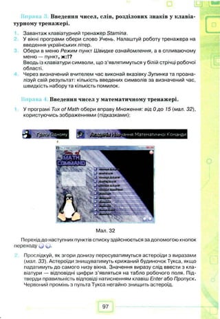 Введення чисел, слів, розділових знаків у клавіа­
турному тренажері.
Завантаж клавіатурний тренажер Stamina.
У вікні програми обери слово Учень. Налаштуй роботу тренажера на
введення українських літер.
Обери в меню Режим пункт Швидке ознайомлення, а в спливаючому
меню — пункт, ж :!?
Вводь із клавіатури символи, що з’являтимуться у білій стрічці робочої
області.
Через визначений вчителем час виконай вказівку Зупинка та проана­
лізуй свій результат: кількість введених символів за визначений час,
швидкість набору та кількість помилок.
Введення чисел у математичному тренажері.
У програмі Тих of Math обери вправу Множення: від 0 до 15 (мал. 32),
користуючись зображеннями (підказками):
Мал. 32
Перехід до наступних пунктів списку здійснюється за допомогою кнопок
переходу (*>.
Прослідкуй, як згори донизу пересуватимуться астероїди з виразами
(мал. 33). Астероїди знищуватимуть крижаний будиночок Тукса, якщо
падатимуть до самого низу вікна. Значення виразу слід ввести з кла­
віатури — відповідні цифри з ’являться на табло робочого поля. Під-
тверди правильність відповіді натисненням клавіш Enter або Пропуск.
Червоний промінь з пульта Тукса негайно знищить астероїд.
97
 