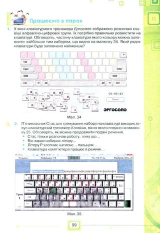 з и
тіу- 'S
** 
'ш ш Працюємо в парах ____
У вікні клавіатурного тренажера Ергосоло зображено розсипані кла­
віші алфавітно-цифрової групи. їх потрібно правильно розмістити на
клавіатурі. Обговоріть, частину клавіатури якого кольору можна запо­
внити найбільше тим набором, що видно на малюнку 34. Який рядок
клавіатури буде заповнено найменше?
♦-
Tab
I__1. И__1 И 1 I I I I
Сарг
□
Enter
Shift stun
cut • AM Aft «* СІП
A- --A----і і
» О щ ♦ I -Cfc - 00:00:43
Б Ш —
_2j __L д /» * IT'*4^ J ю f . Замело
S , Т.ІГ- Ѵ -%ят *- ^ BA
— • 4
0
V J ЗРГОСОПО
1 __A
Мал. 34
П’ятикласник Стас для тренування набору на клавіатурі використо­
вує клавіатурний тренажер Клавіша, вікно якого подано на малюн­
ку 35. Обговоріть, як можна продовжити подані речення.
• Стас тільки розпочав роботу, тому що...
Він зараз набирає літеру...
Літеру Р хлопчик натисне... пальцем...
Клавіатура комп'ютера працює в режимі...
* < * 0 0 0 47 ц . АКигігіП»ЮО*/X.
■ і : ■і.'Д .4 Ѵ'вртрпфллод»фирамрпфілрпж*фіріалоф*а
>pilk
1
Мал. 35
99
щ
 