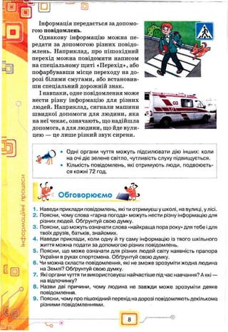 “1R1
s
и
ф
и
о
а
с
'х15
3
О
2
а
о
X
□
Інформація передається за допомо­
гою повідомлень.
Однакову інформацію можна пе­
редати за допомогою різних повідо­
млень. Наприклад, про пішохідний
перехід можна повідомити написом
на спеціальному щиті «Перехід», або
пофарбувавши місце переходу на до­
розі білими смугами, або встановив­
ши спеціальний дорожній знак.
І навпаки, одне повідомлення може
нести різну інформацію для різних
людей. Наприклад, сигнали машини
швидкої допомоги для людини, яка
на неї чекає, означають, що надійшла
допомога, а для людини, що йде вули­
цею — це лише різкий звук сирени.
з
Одні органи чуття можуть підсилювати дію інших: коли
на очі діє зелене світло, чутливість слуху підвищується.
Кількість повідомлень, які отримують люди, подвоюєть­
ся кожні 72 год.
1. Наведи приклади повідомлень, які ти отримуєш у школі, на вулиці, у лісі.
2. Поясни, чому слова «гарна погода» можуть нести різну інформацію для
різних людей. Обґрунтуй свою думку.
3. Поясни, що можуть означати слова «найкраща пора року» для тебе і для
твоїх друзів, батьків, знайомих.
4. Наведи приклади, коли одну й ту саму інформацію із твого шкільного
життя можна подати за допомогою різних повідомлень.
5. Поясни, що може означати для різних людей світу наявність прапора
України в руках спортсмена. Обґрунтуй свою думку.
6. Чи можна скласти повідомлення, які не зможе зрозуміти жодна людина
на Землі? Обґрунтуй свою думку.
7. Які органи чуття ти використовуєш найчастіше під час навчання? А які —■
на відпочинку?
8. Назви дві причини, чому людина не завжди може зрозуміти деяке
повідомлення.
9. Поясни, чому про пішохідний перехід на дорозі повідомляють декількома
різними повідомленнями.
ч~о
8
 
