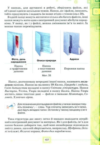 У папках, для зручності в роботі, зберігають файли, які
об’єднані однією загальною темою. Папки, як і файли, іменують,
тобто придумують і надають їм назви згідно з темою (мал 38).
В одній папці можуть міститися кілька або багато файлів, інші
папки можуть мати один електронний документ або бути порож­
німи. У папці, як і у файлі, можна змінювати ім’я та вміст. їх
можна також переміщувати.
Папка Папка
з графічними з текстовими Порожня папка
даними даними
Мал. 38
Папку, розташовану всередині іншої папки, називають вкла­
деною папкою. Папки на малюнку 39 Казки, Природа і людина.
Світ дитинства вкладені в папку Світова літератури. Папки
Виступи, Тести, Твори вкладені в папку Казки. Папка Твори
містить лише текстові дані — файли з іменами Момотаро, Со­
ловей, Хлоп чик-зірка.
Для позначення розташування файлів у папках використову­
ють позначку  — слеш. Тоді спочатку записують ім’я папки,
далі йдуть вкладені папки. Останнім у такому ланцюжку є ім'я
файла.
Така структура дає змогу легко й швидко знаходити потріб­
ний електронний документ та матеріал. Як і для файлів, ім’я для
папки бажано добирати так, щоб воно якнайкраще відповідало
змісту даних, що в ній зберігаються, наприклад, Щедрівки, Осін
пі пейзажі. Фізичні вправи. Фото дня народження.
107
 