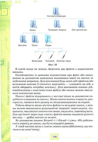 p.
ГПI— J ЯСвітова література
i t * , ііі»
Казки Природа і людина Світ дитинства
о.
її)
$
CQ
L ІII
Виступи Тести Твори
/ /
Момотаро Соловей Хлопчик-зірка
£
Мал. 39
В одній папці не можна зберігати два файли з однаковими
іменами
с Ознайомитись із деякими відомостями про файл або папку
можна за допомогою наведення вказівника миші на значок та
здійснення затримки. Для виконання будь-яких дій з файлом або
вкладеною папкою її спочатку виділяють — клацають на ній, а
потім обирають потрібну вказівку. Для виконання певних дій,
ознайомлення з властивостями файла або папки можна викли­
кати контекстне меню.
ГІапки і файли відкривають у вигляді вікон за допомогою по­
двійного клацання на значку. Вікно папки можна згорнути, роз­
горнути, змінити ііого розмір та місцезнаходження на екрані.
Робоча область вікна містить файли та вкладені папки, з яки­
ми можна виконувати різноманітні операції: переглядати, від­
кривати, викликати контекстне меню, видаляти, переміщувати.
Для зручності перегляду списку файлів можна надавати різного
вигляду — дрібні значки та великі.
За допомогою кнопок Вперед • • і Назад • «(мал. 40) здійсню­
ється перехід до папок, що були відкриті раніше.
У лівій частині вікна є список інших папок (бібліотек), що міс­
тяться на комп’ютері.
108
 