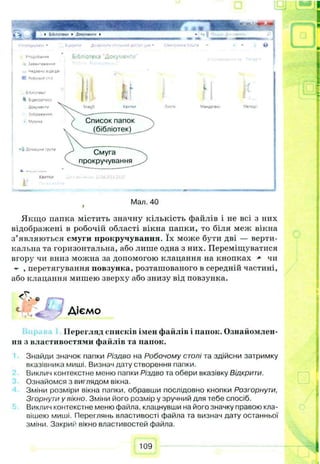 I З л м - Ч * # " м в
->Н«ДМ*«0
КРобочийГѴЯ
Б'6^‘О^ЯСі*
•Івдеомліч*
Ло«'»м#**ѵ
* 5о6сы*е»****
«' Vyj/u
Л?м*а.«*груп*
«м»и Лома***» спиі*** .кх
Бібліотека Документ/
Wgll
If
Список папок
(бібліотек)
Смуга
прокручування
Г
Мал. 40*
Якщо папка містить значну кількість файлів і не всі з них
відображені в робочій області вікна папки, то біля меж вікна
з’являються смуги прокручування. їх може бути дві — верти­
кальна та горизонтальна, або лише одна з них. Переміщуватися
вгору чи вниз можна за допомогою клацання на кнопках * чи
- , перетягування повзунка, розташованого в середній частині,
або клацання мишею зверху або знизу від повзунка.
с .«С у Діємо
Перегляд списків імен файлів і папок. Ознайомлен­
ня з властивостями файлів та папок.
Знайди значок папки Різдво на Робочому столі та здійсни затримку
вказівника миші. Визнач дату створення папки.
Виклич контекстне меню папки Різдво та обери вказівку Відкрити.
Ознайомся з виглядом вікна.
Зміни розміри вікна папки, обравши послідовно кнопки Розгорнути,
Згорнути у вікно. Зміни його розмір у зручний для тебе спосіб.
Виклич контекстне меню файла, клацнувши на його значку правою кла­
вішею миші. Переглянь властивості файла та визнач дату останньої
зміни. Закрий вікно властивостей файла.
109
 