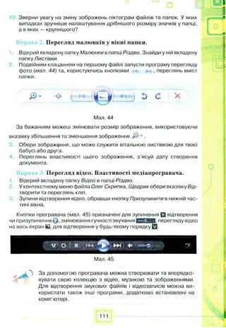 Зверни увагу на зміну зображень піктограм файлів та папок. У яких
випадках зручніше налаштування дрібнішого розміру значків у папці,
а в яких — крупнішого?
Перегляд малюнків у вікні папки.
Відкрий вкладену папку Малюнки в папці Різдво. Знайди у ній вкладену
папку Листівки.
Подвійним клацанням на першому файлі запусти програму перегляду
фото (мал. 44) та, користуючись кнопками , переглянь вміст
папки.
Мал. 44
За бажанням можеш змінювати розмір зображення, використовуючи
вказівку збільшення та зменшення зображення & * .
Обери зображення, що може служити вітальною листівкою для твоєї
бабусі або друга.
Переглянь властивості цього зображення, з ’ясуй дату створення
документа.
Перегляд відео. Властивості медіапрогравача.
Відкрий вкладену папку Відео в папці Різдво.
У контекстному меню файла Олег Скрипка, Щедрик обери вказівку Від­
творити та переглянь кліп.
Зупини відтворення відео, обравши кнопку Призупинити в нижній час­
тині вікна.
Кнопки програвача (мал. 45) призначені для зупинення □ відтворення
чи призупинення Q , змінювання гучності звучання С О Н Е перегляду відео
на весь екран Е . для відтворення у будь-якому порядку 0 .
---- _
*
с
М « "7
І — ■
Мал. 45
„ За допомогою програвача можна створювати та впорядко­
вувати свою колекцію з відео, музикою та зображеннями.
Для відтворення звукових файлів і відеозаписів можна ви­
користати також інші програми, додатково встановлені на
комп'ютері.
111
 