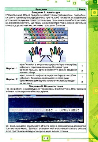 ° а
Завдання Бали
Завдання 2. Клавіатура
П’ятикласниця Олеся працює з клавіатурним тренажером. Розробни­
ки цього тренажера потурбувались про те, щоб показати, як правильно
розташувати руки на клавіатурі та якими пальцями слід набирати клаві­
ші. Вони переконують, що таким чином після тренувань можна навчитися
швидко друкувати всіма десятьма пальцями. Запиши:
Завдання 3. Вікно програми
Під час роботи із клавіатурним тренажером Stamina учень Олег вирішив
змінити налаштування вікна програми.
— -------------,-------------------------------------------------------------- ---------------------------
а) які клавіші з алфавітно-цифрової групи потрібно
Ва іант 1 набирати середнім пальцем (3) правої руки
р б) яким пальцем зручно увімкнути режим введення
__________ великих літер ___________
а) які клавіші з алфавітно-цифрової групи потрібно
_ 0 набирати безіменним пальцем (4) лівої руки
D dpidH T ь d  _
г б) яким пальцем зручно натиснути клавішу введен­
ня вказівки
Він знає, що деякі властивості об’єктів можна змінювати за допомогою
контекстного меню. Запиши, значення якої властивості та якого об’єкта
вікна програми клавіатурного тренажера змінив хлопчик ___
119
 