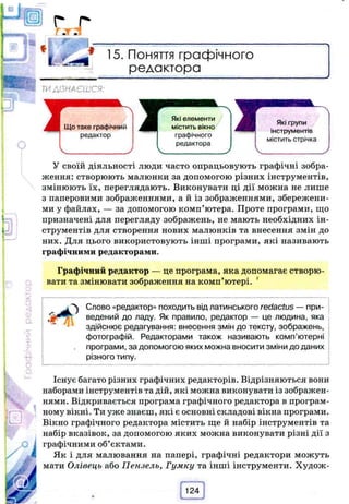 15. Поняття графічного
редактора
ТИДІЗНАЄШСЯ:
Що таке графічний
редактор
Які елементи
містить вікно
графічного
редактора
Які групи
інструментів
містить стрічка
У своїй діяльності люди часто опрацьовують графічні зобра­
ження: створюють малюнки за допомогою різних інструментів,
змінюють їх, переглядають. Виконувати ці дії можна не лише
з паперовими зображеннями, а й із зображеннями, збережени­
ми у файлах, — за допомогою комп’ютера. Проте програми, що
призначені для перегляду зображень, не мають необхідних ін­
струментів для створення нових малюнків та внесення змін до
них. Для цього використовують інші програми, які називають
графічними редакторами.
Графічний редактор — це програма, яка допомагає створю­
вати та змінювати зображення на комп’ютері. 4
'^ Слово «редактор» походить від латинського redactus —при­
ведений до ладу. Як правило, редактор — це людина, яка
здійснює редагування: внесення змін до тексту, зображень,
фотографій. Редакторами також називають комп’ютерні
програми, за допомогою яких можна вносити зміни до даних
різного типу.
Існує багато різних графічних редакторів. Відрізняються вони
наборами інструментів та дій, які можна виконувати із зображен­
нями. Відкривається програма графічного редактора в програм­
ному вікні. Ти уже знаєш, які є основні складові вікна програми.
Вікно графічного редактора містить ще й набір інструментів та
набір вказівок, за допомогою яких можна виконувати різні дії з
графічними об’єктами.
Як і для малювання на папері, графічні редактори можуть
мати Олівець або Пензель, Гумку та інші інструменти. Худож­
124
 