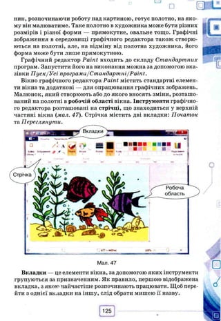 ник, розпочинаючи роботу над картиною, готує полотно, на яко­
му він малюватиме. Таке полотно в художника може бути різних
розмірів і різної форми — прямокутне, овальне тощо. Графічні
зображення в середовищі графічного редактора також створю­
ються на полотні, але, на відміну від полотна художника, його
форма може бути лише прямокутною.
Графічний редактор Paint входить до складу Стандартних
програм. Запустити його на виконання можна за допомогою вка­
зівки Пуск/Усі програми/Стандартні/Paint.
Вікно графічного редактора Paint містить стандартні елемен­
ти вікна та додаткові — для опрацювання графічних зображень.
Малюнок, який створюють або до якого вносять зміни, розташо­
ваний на полотні в робочій області вікна. Інструменти графічно­
го редактора розташовані на стрічці, що знаходиться у верхній
частині вікна (мал. 47). Стрічка містить дві вкладки: Початок
та Переглянути.
Man. 47
Вкладки — це елементи вікна, за допомогою яких інструменти
групуються за призначенням. Як правило, першою відображена
вкладка, з якою найчастіше розпочинають працювати. Щоб пере­
йти з однієї вкладки на іншу, слід обрати мишею її назву.
 