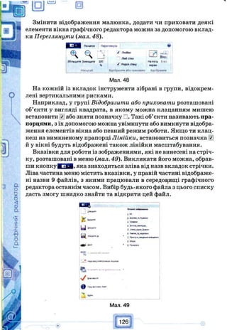 ш
Змінити відображення малюнка, додати чи приховати деякі
елементи вікна графічного редактора можна за допомогою вклад­
ки Переглянути (мал. 48).
[ 3 0 1 Початок Переглянути 40
* < ч
J Лінійки
Лімі сігін
Е 2 і :
Збільшити Зменшити 100 н авесь
% У Радо* стан)' екран
і Масилаб Відобразиш або приховати Відобразиш
Мал. 48
На кожній із вкладок інструменти зібрані в групи, відокрем­
лені вертикальними рисками.
Наприклад, у групі Відобразити або приховати розташовані
об’єкти у вигляді квадрата, в якому можна клацанням мишею
встановити j або зняти позначку . Такі об’єкти називають пра­
порцями, з їх допомогою можна увімкнути або вимкнути відобра­
ження елементів вікна або певний режим роботи. Якщо ти клац­
неш на вимкненому прапорці Лінійки, встановиться позначка
й у вікні будуть відображені також лінійки масштабування.
Вказівки для роботи із зображеннями, які не винесені на стріч­
ку, розташовані в меню (мал. 49). Викликати його можна, обрав­
ши кнопкѵИ Т Я . яка знаходиться зліва від назв вкладок стрічки.
Ліва частина меню містить вказівки, у правій частині відображе­
ні назви 9 файлів, з якими працювали в середовищі графічного
редактора останнім часом. Вибір будь-якого файла з цього списку
дасть змогу швидко знайти та відкрити цей файл.
Ш Ш
1 «
1 Д п х —
J * fc v .-ц .
n j І****”
і lo<tota.)«0opM .
3 Mwp.oue.Jpeo-
Z • < m - w
в Mop#
A n « • t nр м р ю
Щ Т Ѵ Ш Ш Ѵ т г - т д п і і г т .
И ( і ж > п
ф Пре »«*•
Мал. 49
..'26
 