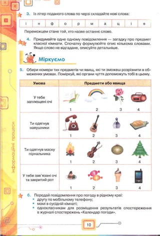3. із літер поданого слова по черзі складайте нові слова:
п
и
ф м
Переможцем стане той, хто назве останнє слово.
4. Придумайте одне одному повідомлення — загадку про предмет
класної кімнати. Спочатку формулюйте опис кількома словами.
Якщо слово не відгадане, описуйте детальніше.
* *
А Міркуємо
5. Обери номери тих предметів чи явищ, які ти зможеш розрізнити в об­
межених умовах. Поміркуй, які органи чуття допоможуть тобі в цьому.
о
<D
и
о
ас
X
>s
о
£
а
0
в
1
Умова Предмети або явища
У тебе
заплющені очі
, L ,
1 2 3 4
Ти одягнув
навушники S і і
1 2 3 4
Ти одягнув маску
пірнальника
* /1 2 3 4
У тебе зав’язані очі
та закритий рот & У
1 2 3 4
6. Передай повідомлення про погоду в рідному краї:
• другу по мобільному телефону;
• мамі в сусідній кімнаті;
• однокласникам для розміщення результатів спостереження
в журналі спостережень «Календар погоди».
ю -0
 