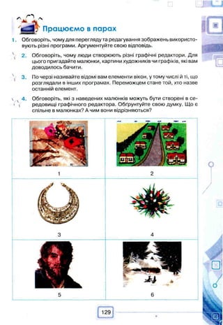 Працюємо в парах
1. Обговоріть, чому для перегляду та редагування зображень використо­
вують різні програми. Аргументуйте свою відповідь.
 2. Обговоріть, чому люди створюють різні графічні редактори. Для
цього пригадайте малюнки, картини художників чи графіків, які вам
доводилось бачити.
^ 3. По черзі називайте відомі вам елементи вікон, у тому числі й ті, що
розглядали в інших програмах. Переможцем стане той, хто назве
останній елемент.
 4. Обговоріть, які з наведених малюнків можуть бути створені в се-
' ( редовищі графічного редактора. Обґрунтуйте свою думку. Що є
спільне в малюнках? А чим вони відрізняються?
 
