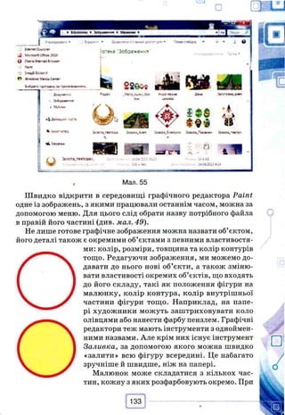 I УтОО^УШв'*-
hnntcw
^ uo»cenow<*зав
О ОткмпйІ^ям'
S>a£»B ! v j* r ?
О Ллас^еWcw>іггог
U«P« 3»-OCUO»>*■»
• Іоэволлюіы^лоспп*»® • Приют е н •
cre<a 'Зобэахе«-«
г'--
. 0
I• .4 ' *
U-Л»*1П+Ї
і w. 'Jtpena
u
m Я 1 П
ЭОДОД.г-естс^- -Э.С-4 ^Сі j 1 6 . ї
iS€«*;
д о Л
i t s
• А
V**V
~ П
. лВАкЬ
;-ілосіз-4
, Мал. 55
Ш в и д к о відкрити в середовищі графічного редактора Paint
одне із зображень, з якими працювали останнім часом, можна за
допомогою меню. Для цього слід обрати назву потрібного файла
в правій його частині (див. мал. 49).
Не лише готове графічне зображення можна назвати об’єктом,
його деталі також є окремими об’єктами з певними властивостя­
ми: колір, розміри, товщина та колір контурів
О
тощо. Редагуючи зображення, ми можемо до­
давати до нього нові об’єкти, а також зміню­
вати властивості окремих об’єктів, що входять
до його складу, такі як положення фігури на
малюнку, колір контура, колір внутрішньої
частини фігури тощо. Наприклад, на папе­
рі художники можуть заштриховувати коло
О
олівцями або нанести фарбу пензлем. Графічні
редактори теж мають інструменти з одноймен­
ними назвами. Але крім них існує інструмент
Заливка, за допомогою якого можна швидко
«залити» всю фігуру всередині. Це набагато
зручніше й швидше, ніж на папері.
Малюнок може складатися з кількох час­
тин, кожну з яких розфарбовують окремо. При
 