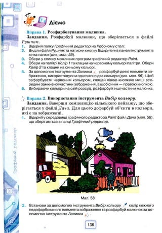 Діємо
Вправа 1. Розфарбовування малюнка.
Завдання. Розфарбуй малюнок, що зберігається в файлі
Рушник.
1. Відкрий папку Гоафічний редактор на Робочому столі.
2. Виділи файл Рушник та натисни кнопку Відкрити на панелі інструментів
вінка папки (див. мал. 55).
3. Обери у списку можливих програм графічний редактор Paint.
4 . Обери на палітрі Колір 1та клацни на червоному кольорі палітри. Обери
Колір 2 та клацни на синьому кольорі.
5. За допомогою інструмента Заливка , розфарбуй деякі елементи зо­
браження, використовуючи одночасно два кольори (див. мал. 56). Щоб
зафарбувати червоним кольором, клацай лівою кнопкою миші все­
редині замкненої частини зображення, а щоб синім — правою кнопкою.
6. Вибираючи кольори на свій розсуд, розфарбуй інші частини малюнка.
 Вправа 2. Використання інструмента Вибір кольору.
Завдання. Заверши композицію сільського пейзажу, що збе­
рігається у файлі Дача. Для цього дофарбуй об’єкти в кольори,
які є на зображенні.
1. Відкрий у середовищі графічного редактора Paint файл Дача (мал. 58),
що зберігається в папці Графічний редактор.
2.
Мал. 58
Встанови за допомогою інструмента Вибір кольору * колір кожного
недофарбованого елемента зображення та розфарбуй малюнок за до­
помогою інструмента Заливка
 