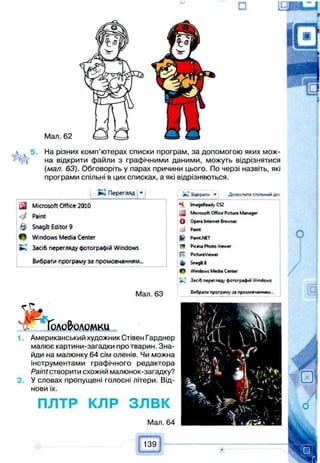 □
Мал. 62
 ч 5. На різних комп’ютерах списки програм, за допомогою яких мож-
' ( на відкрити файли з графічними даними, можуть відрізнятися
(мал. 63). Обговоріть у парах причини цього. По черзі назвіть, які
програми спільні в цих списках, а які відрізняються.
Перегляд '
Microsoft Office 2010
• / Paint
& Snaglt Editor 9
W Windows Media Center
►І Засіб перегляду фотографій Windows
Вибрати програму за промовчанням...
Мал. 63
Jcj Бо»рити ^ ДОМОЛИТИ СПІЛЬНИЙ до<
S ImageReady CS2
Microsoft OffKe Picture Manager
О Opera Internet Browser
4
£ Pamt.NET
ТЧ Pkk« Photo Viewer
fo PxtureViewer
b Sn«g*8
f ) Windows Medu Center
Засіб перегляд фотографій Windows
Бибраги програм> за промоачампам -
• Г Г с
2.
оло&оломки
Американський художник Стівен Гарднер
малює картини-загадки про тварин. Зна­
йди на малюнку 64 сім оленів. Чи можна
інструментами графічного редактора
Paint створити схожий малюнок-загадку?
У словах пропущені голосні літери. Від­
нови їх.
ПЛТР КЛР з л в к
Мал. 64
 