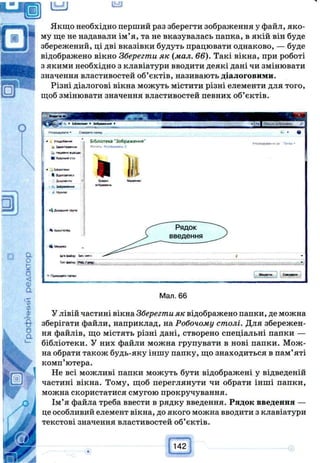 Якщо необхідно перший раз зберегти зображення у файл, яко­
му ще не надавали ім’я, та не вказувалась папка, в якій він буде
збережений, ці дві вказівки будуть працювати однаково, — буде
відображено вікно Зберегти як (мал. 66). Такі вікна, при роботі
з якими необхідно з клавіатури вводити деякі дані чи змінювати
значення властивостей об’єктів, називають діалоговими.
Різні діалогові вікна можуть містити різні елементи для того,
щоб змінювати значення властивостей певних об’єктів.
Мал. 66
У лівій частині вікна Зберегти як відображено папки, де можна
зберігати файли, наприклад, на Робочому столі. Для збережен­
ня файлів, що містять різні дані, створено спеціальні папки —
бібліотеки. У них файли можна групувати в нові папки. Мож­
на обрати також будь-яку іншу папку, що знаходиться в пам’яті
комп’ютера.
Не всі можливі папки можуть бути відображені у відведеній
частині вікна. Тому, щоб переглянути чи обрати інші папки,
можна скористатися смугою прокручування.
Ім’я файла треба ввести в рядку введення. Рядок введення —
це особливий елемент вікна, до якого можна вводити з клавіатури
текстові значення властивостей об’єктів.
 