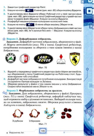 1. Завантаж графічний редактор Paint.
2. Клацни на кнопці В меню (див. мал. 65) обери вказівку Відкрити.
3. У діалоговому вікні Відкрити обери Робочий стіл у лівій частині вікна
(див. мал. 68), двічі клацни на папці Графічний редактор у правій частині
вікна та виділи файл Машини. Клацни на кнопці Відкрити.
4. Розфарбуй машини різними кольорами на власний смак.
5. Клацни на кнопці В меню обери вказівку Зберегти як.
6. У діалоговому вікні Зберегти як обери папку Зображення в лівій частині
вікна (див. мал. 66). Ім'я запиши без змін — Машини. Клацни на кнопці
Зберегти.
Y Вправа 2. Дофарбування зображень.
Завдання. Дофарбуй частини зображення, збереженого у фай­
лі М арки автомобілів (мал. 70) у пайці Графічний редактор,
потрібними кольорами та збережи з тим самим іменем у папці
Зображення.
LAND-
-ROVER
Мал 70
I A
MITSUBISHI
1. Відкрий у середовищі графічного редактора файл Марки автомобілів,
що збережений у папці Гоафічний редактор на Робочому столі, будь-
яким відомим тобі способом.
2. Дофарбуй частини зображення потрібними кольорами. Використовуй
інструменти Палітра кольорів та Заливка.
3. Збережи результат у файлі з тим самим іменем у папці Зображення
Скористайся вказівкою меню Зберегти як.
ч Вправа 3. Фарбування зображень за зразком,
ї  Завдання. Для зображення, збереженого у файлі Прикраси
(мал. 71) у папці Графічний редактор, зафарбуй каблучки так,
щоб отримати набір з різними вставками. Вибирай кольори такі,
як на каменях, зображених нижче. Збережи результат з іменем
Каблучки в папці Зображення.
О О Ѣ*
З рубіном 3 бірюзою
Мал. 71
# •
6 Информатика. 5кл
145
Ш
 