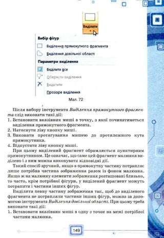 □ C=LI
О
Виділити
Вибір фігур
і Виділення прямокутного фрагмента
V ;> Виділення довільної області
Параметри виділення
Виділити все
" і:* Оберн'/ти виділення
Видалити
□розоре виділення
Мал. 72
Після вибору інструмента Виділення прямокутного фрагмен­
та слід виконати такі дії:
1. Встановити вказівник миші в точку, з якої починатиметься
виділення прямокутного фрагмента.
2. Натиснути ліву кнопку миші.
3. Виконати протягування мишею до протилежного кута
прямокутника.
4. Відпустити ліву кнопку миші.
При цьому виділений фрагмент обрамляється пунктирним
прямокутником. Це означає, що саме цей фрагмент малюнка ви­
ділено і з ним можна виконувати відповідні дії.
Такий спосіб зручний, якщо в прямокутну частину потрапляє
лише потрібна частина зображення разом із фоном малюнка.
Якщо ж на малюнку елементи зображення розташовані близько,
то часто, крім потрібної фігури, у виділений фрагмент можуть
потрапити і частини інших фігур.
Виділити певну частину зображення так, щоб до виділеного
фрагмента не потрапляли частини інших фігур, можна за допо­
могою інструмента Виділення довільної області. При цьому треба
виконати такі дії:
1. Встановити вказівник миші в одну з точок на межі потрібної
частини малюнка.
 