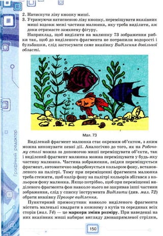 121
Натиснути ліву кнопку миші.
Утримуючи натисненою ліву кнопку, переміщувати вказівник
миші вздовж межі частини малюнка, яку треба виділити, аж
доки отримаєте замкнену фігуру.
Наприклад, щоб виділити на малюнку 73 зображення риб­
ки так, щоб до виділеного фрагмента не потрапили водорості і
бульбашки, слід застосувати саме вказівку Виділення довільної
області.
Мал. 73
Виділений фрагмент малюнка стає окремим об’єктом, з яким
можна виконувати певні дії. Аналогічно до того, як на Робочо­
му столі можна за допомогою миші переміщувати об’єкти, так
і виділений фрагмент малюнка можна переміщувати у будь-яку
частину малюнка. Частина зображення, звідки переміщується
фрагмент, автоматично зафарбовується кольором фону, встанов­
леного на палітрі. Тому при переміщенні фрагмента малюнка
треба стежити, щоб колір фону на палітрі кольорів збігався з ко­
льором фону малюнка. Якщо потрібно, щоб при переміщенні ви­
діленого фрагмента фон навколо нього не закривав інші частини
зображення, слід у списку інструмента Виділити (див. мал. 72)
обрати вказівку Прозоре виділення.
Пунктирний прямокутник навколо виділеного фрагмента
містить маленькі квадрати в кожному з кутів та серединах всіх
сторін (мал. 74) — це маркери зміни розміру. При наведенні на
них вказівник миші набирає вигляду двонапрямленої стрілки,
 