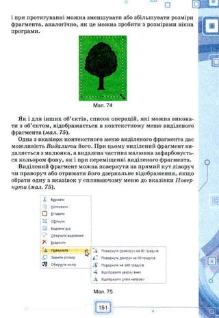 П I—J
□
і при протягуванні можна зменшувати або збільшувати розміри
фрагмента, аналогічно, як це можна зробити з розмірами вікна
програми.
Man. 74
Як і для інших об’єктів, список операцій, які можна викона­
ти з об’єктом, відображається в контекстному меню виділеного
фрагмента (мал. 75).
Одна з вказівок контекстного меню виділеного фрагмента дає
можливість Видалити його. При цьому виділений фрагмент ви­
даляється з малюнка, а видалена частина малюнка зафарбовуєть­
ся кольором фону, як і при переміщенні виділеного фрагмента.
Виділений фрагмент можна повернути на прямий кут ліворуч
чи праворуч або отримати його дзеркальне відображення, якщо
обрати одну з вказівок у спливаючому меню до вказівки Повер­
нути (мал. 75).
/, Вирізати
Копіювати
І І Вставити
tZj Обітм/ти
:3| Виділити все
г* 2бернутм виділення
7^ Видалігги
.і Псвериуш ^ 4 Повернути праворуч на 90 градусів
Змінити розмір і " Повернути ліворуч на 90 градусів
Обернути колір ^Ѵ Повернути на 180 градусів
-Ч Відобразити зверху вниз
А Відобразити зліва направо
Мал. 75
f------ 
151
 