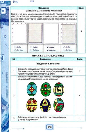(UJJ
Завдання Бали
Завдання 3. Л інійки та Л ін ії сітки
Визнач, на яких малюнках відображені або приховані Лінійки та
Лінії сітки. Постав у відповідність зображення робочої області та
вигляд прапорців у групі Відобразити або приховати на вкладці
Переглянути
Лінійки
У ЛІНИ СІТКИ
Лінійки
Ліни сітки
V Лінійки
Л інії сітки
ПРАКТИЧНА ЧАСТИНА
№ ння Бали
Завдання 4. Писанки
Відкрий у середовищі графічного редактора Paint файл
Писанки, що зберігається в папці Гоафічний редактор
Практичні роботи на Робочому столі
Використовуючи кольори палітри та інструмент Залив­
ка, розфарбуй зображення за зразком:
Збережи результат у файлі з тим самим іменем
у папці Зображення
158
 