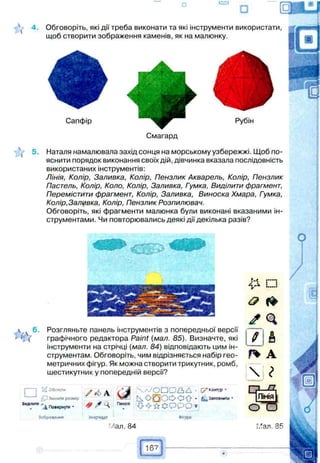 використаних інструментів:
Лінія, Колір, Заливка, Колір, Пензлик Акварель, Колір, Пензлик
Пастель, Колір, Коло, Колір, Заливка, Гумка, Виділити фрагмент,
Перемістити фрагмент, Колір, Заливка, Виноска Хмара, Гумка,
Колір, Заливка, Колір, Пензлик Розпилювач.
Обговоріть, які фрагменти малюнка були виконані вказаними ін­
струментами. Чи повторювались деякі дії декілька разів?
Обговоріть, які дії треба виконати та які інструменти використати,
щоб створити зображення каменів, як на малюнку.
Смагард
Наталя намалювала захід сонця на морському узбережжі. Щоб по­
яснити порядок виконання своїх дій, дівчинка вказала послідовність
Сапфір
 v 6. Розгляньте панель інструментів з попередньої версії
1 ( графічного редактора Paint (мал. 85). Визначте, які
інструменти на стрічці (мал. 84) відповідають цим ін­
струментам. Обговоріть, чим відрізняється набір гео­
метричних фігур. Як можна створити трикутник, ромб,
шестикутник у попередній версії?
ѵ'0б.шутн / 6 А Ґ І І ,л /О П О ^ Ь Д •
змінити розмір N rfE f . О f t - ^Заповнити *
виділити ^ повернути • И * ? *
Зображення Знарядь Фігури
:Лал. 84
167
✓ Q
> А
Г І А
 І
 