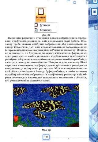 □іВставити
Г*1 Вставити
•“п
а Вставити з
Мал. 87
Перш ніж розпочати створення нового зображення в середо­
вищі графічного редактора, слід спланувати свою роботу. Спо­
чатку треба уявити майбутнє зображення або намалювати на
папері його ескіз. Далі слід проаналізувати, за допомогою яких
інструментів можна створити різні об’єкти на малюнку. Доціль­
но встановити, чи будуть на малюнку зобралсення, форма яких
повторюється, — навіть якщо вони відрізняються за кольором і
розміром, фігури можна скопіювати за допомогою буфера обміну,
а колір та розмір змінити пізніше. Наприклад, на малюнку 88 всі
черепахи мають однакову форму, але відрізняються розміром та
напрямком, у якому вони рухаються. Можна створити один та­
кий об’єкт, скопіювати його до буфера обміну, а потім вставити
потрібну кількість зображень. У графічному редакторі слід об­
рати полотно для малювання та починати малювання з об’єктів,
які розташовані на задньому плані.
171
Ш
 
