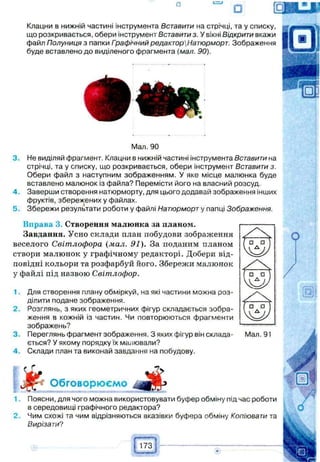 Клацни в нижній частині інструмента Вставити на стрічці, та у списку,
що розкривається, обери інструмент Вставитиз. У вікні Відкрити вкажи
файл Полуниця з папки Гоафічний редакторНатюрморт. Зображення
буде вставлено до виділеного фрагмента (мал. 90).
Мал. 90
3. Не виділяй фрагмент. Клацни в нижній частині інструмента Вставити на
стрічці, та у списку, що розкривається, обери інструмент Вставити з.
Обери файл з наступним зображенням. У яке місце малюнка буде
вставлено малюнок із файла? Перемісти його на власний розсуд.
4. Заверши створення натюрморту, для цього додавай зображення інших
фруктів, збережених у файлах.
5. Збережи результати роботи у файлі Натюрморт у папці Зображення.
Вправа 3. Створення малюнка за планом.
Завдання. Усно склади план побудови зображення
веселого Світлофора (мал. 91). За поданим планом
створи малюнок у графічному редакторі. Добери від­
повідні кольори та розфарбуй його. Збережи малюнок
у файлі під назвою Світлофор.
1. Для створення плану обміркуй, на які частини можна роз­
ділити подане зображення.
2. Розглянь, з яких геометричних фігур складається зобра­
ження в кожній із частин. Чи повторюються фрагменти
зображень?
3. Переглянь фрагмент зображення. З яких фігур він склада­
ється? У якому порядку їх малювали?
4. Склади план та виконай завдання на побудову.
Мал. 91
yfeОбговорюємо
1. Поясни, для чого можна використовувати буфер обміну під час роботи
в середовищі графічного редактора?
2. Чим схожі та чим відрізняються вказівки буфера обміну Копіювати та
Вирізати?
 
