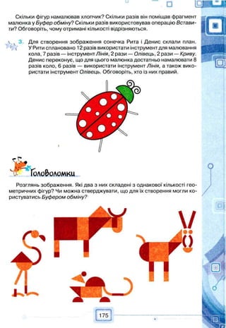 □
Скільки фігур намалював хлопчик? Скільки разів він поміщав фрагмент
малюнка у Буфер обміну? Скільки разів використовував операцію Встави­
ти? Обговоріть, чому отримані кількості відрізняються.
 3. Для створення зображення сонечка Рита і Денис склали план.
' ( У Рити сплановано 12 разів використати інструмент для малювання
кола, 7 разів — інструмент Лінія, 2 рази — Олівець, 2 рази — Криву.
Денис переконує, що для цього малюнка достатньо намалювати 8
разів коло, 6 разів — використати інструмент Лінія, а також вико­
ристати інструмент Олівець. Обговоріть, хто із них правий.
#
Головоломки
Р о з г л я н ь зображення. Які два з них складені з однакової кількості гео­
метричних фігур? Чи можна стверджувати, що для їх створення могли ко­
ристуватись Буфером обміну?
 