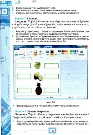 lb£J iy j
Введи із клавіатури відповідний текст.
6. Клацни лівою кнопкою миші за межами виділеної частини.
Збережи документ із тим самим іменем у папці Зображення.
Вправа 2. Словник.
Завдання. У файлі Словник, що зберігається в папці Графіч­
ний редактор, додай назви фруктів, зображених на малюнках,
українською та англійською мовами.
Відкрий у середовищі графічного редактора Paint файл Словник, що
зберігається в папці Графічний редактор на Робочому столі.
Додай назви фруктів, зображених на малюнку. У прямокутники, розта­
шовані зліва від кожного фрукта, додай його назву українською мовою,
а в ті, що справа — англійською мовою (мал. 94).
4
= =
■
Паю* •*;Р» 90ЧШС КОЛф ко«е
* • • ; 1 . 2
Ж *00 УС
G МІ -468ПЮС 1004
Мал. 94
3. Збережи документ із тим самим іменем у папці Зображення.
Вправа 3 Равлик і черепаха.
Завдання. У файлі Равлик і черепаха, що зберігається в папці
Графічний редактор, додай текст, щоб відобразити діалог.
1■ Відкрий у вікні графічного редактора Paint файл Равлик тачерепаха, що
зберігається в папці Гоафічний редактор на Робочому столі (мал. 95).
180
 