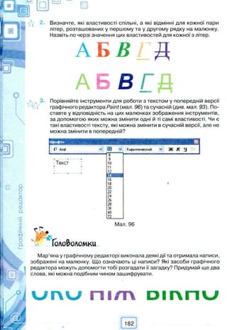 Визначте, які властивості спільні, а які відмінні для кожної пари
літер, розташованих у першому та у другому рядку на малюнку.
Назвіть по черзі значення цих властивостей для кожної з літер.
А Б В і Д
А Б Б Г Д
, 3 . Порівняйте інструменти для роботи з текстом у попередній версії
графічного редактора Paint (мал. 96) та сучасній (див. мал. 93). По­
ставте у відповідність на цих малюнках зображення інструментів,
за допомогою яких можна змінити одні й ті самі властивості. Чи є
такі властивості тексту, які можна змінити в сучасній версії, але не
можна змінити в попередній?
ІШрифти ®
I Artel V Кириллический v Ж Л“ У
8
і.................. 9
Т е к с т 10
і . 11
12
14
16
18 #
20
22
24
26
28
36
48
72
Мал. 96
х .• •
Головоломки
Мар’яна у графічному редакторі виконала деякі дії та отримала написи,
зображені на малюнку. Що означають ці написи? Які засоби графічного
редактора можуть допомогти тобі розгадати її загадку? Придумай ще два
слова, які можна подібним чином зашифрувати.
u r  u П І / T V D i r v n u
 