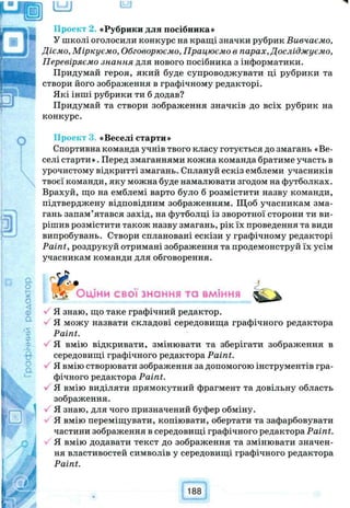 «Рубрики для посібника»
У школі оголосили конкурс на кращі значки рубрик Вивчаємо,
Діємо, Міркуємо, Обговорюємо, Працюємо в парах, Досліджуємо,
Перевіряємо знання для нового посібника з інформатики.
Придумай героя, який буде супроводжувати ці рубрики та
створи його зображення в графічному редакторі.
Які інші рубрики ти б додав?
Придумай та створи зображення значків до всіх рубрик на
конкурс.
Просіл «Веселі старти»
Спортивна команда учнів твого класу готується до змагань «Ве­
селі старти». Перед змаганнями кожна команда братиме участь в
урочистому відкритті змагань. Сплануй ескіз емблеми учасників
твоєї команди, яку можна буде намалювати згодом на футболках.
Врахуй, що на емблемі варто було б розмістити назву команди,
підтверджену відповідним зображенням. Щоб учасникам зма­
гань запам’ятався захід, на футболці із зворотної сторони ти ви­
рішив розмістити також назву змагань, рік їх проведення та види
випробувань. Створи сплановані ескізи у графічному редакторі
Paint, роздрукуй отримані зображення та продемонструй їх усім
учасникам команди для обговорення.
Оціни свої знання та вміння
Я знаю, що таке графічний редактор.
Я можу назвати складові середовища графічного редактора
Paint.
Я вмію відкривати, змінювати та зберігати зображення в
середовищі графічного редактора Paint.
Я вмію створювати зображення за допомогою інструментів гра­
фічного редактора Paint.
Я вмію виділяти прямокутний фрагмент та довільну область
зображення.
Я знаю, для чого призначений буфер обміну.
Я вмію переміщувати, копіювати, обертати та зафарбовувати
частини зображення в середовищі графічного редактора Paint.
Я вмію додавати текст до зображення та змінювати значен­
ня властивостей символів у середовищі графічного редактора
Paint.
188
 