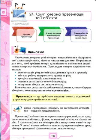 f i
I k t
24. Комп’ютерна презентація
та її об’єкти
ТИДІЗНАЄШСЯ:
г Г
Вивчаємо, с
Часто люди, готуючи усні виступи, мають бажання підкріпити
свої слова графічними, відео та числовими даними. Це робиться
для того, щоб зробити виступ цікавішим та полегшити сприй­
няття матеріалу слухачами. Прикладом можуть слугувати такі
заходи:
демонстрація результатів дослідження групи в проекті;
звіт про роботу театрального гуртка за рік;
зустріч з поетом або письменником;
подання результатів екологічного руху;
виступи на зборах шкільного активу.
Таке подання результатів роботи однієї людини, творчої групи
або цілого колективу називають презентацією.
Презентація — це публічне подання певних відомостей
у зручному для сприйняття вигляді.
Слово «презентація» походить від англійського presenta­
tion — подання, представлення.
Презентації найчастіше використовують у рекламі, коли пред­
ставляють новий товар, фільм, навчальний заклад чи цікаву по­
дію. З презентаціями на конференціях виступають вчені та сту­
денти. У школі можна побачити навчальну презентацію на уроці
або при проведенні цікавого позашкільного заходу.
190
 