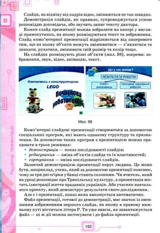 Слайди, на відміну від кадрів відео, змінюються не так швидко.
Демонстрація слайдів, як правило, супроводжується усною
розповіддю доповідача, або звучить запис тексту диктора.
Кожен слайд презентації можна зобразити на папері у вигля­
ді прямокутника, на якому розміщуються текст та зображення.
Слайд комп’ютерної презентації відрізняється від паперового
тим, що на ньому об’єкти можуть змінюватися — з’являтися та
зникати, рухатися, змінювати свій розмір та колір тощо.
На слайдах розміщують різні об’єкти (мал. 98), зокрема: зо­
браження, звук, відео, анімацію, текст.
Мал. 98
Комп’ютерні слайдові презентації створюються за допомогою
спеціальних програм, які мають однакову структуру та призна­
чення. За допомогою таких програм з презентацією можна пра­
цювати в трьох режимах:
• демонстрація — показ послідовності слайдів;
• редагування — зміна об’єктів слайда та їх властивостей;
• сортування — зміна послідовності слайдів.
Зазвичай демонстрацією презентації керує людина. Це може
бути, наприклад, учень, який за допомогою презентації пояснює,
чому за три дні огірки у банці стають солоними. Чи вчитель, який
на уроці розповідає про Трипільську культуру, а презентація міс­
тить ілюстрації життя прадавніх українців. Або учасник навчаль­
ного проекту, який демонструє результати свого дослідження.
Але є і презентації, показ яких виконується автоматично.
Файл презентації, готової до демонстрації, має значок із змен­
шеним зображенням першого слайда, на якому в правому ниж­
ньому куті міститься літера Р. Ти уже знаєш, як завантажується
файл — ці ж дії можна застосувати і до файла презентації.
Що у нас вийде?
РЕЗУЛЬТАТИ РОБОТИ
Робот-
виконавець
Програма керування
роботом_____
 