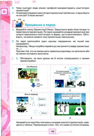 6. Чому сьогодні люди різних професій використовують комп’ютерні
презентації?
Чи використовували комп’ютерні презентації твої батьки, старші брати
чи сестри? З якою метою?
Відкрийте папку ПрезентаціїПоказ. Завантажте файл Комп’ютери та
перегляньте презентацію. По черзі називайте складові презентації про
сучасні персональні комп’ютери та фірми, що їх виготовляють. Обго­
воріть, чи можна назвати таку презентацію навчальною.
2. По черзі пропонуйте один одному твердження, які інший має
продовжити.
Наприклад, «Якщо потрібно перейтидо наступного слайда презентації,
то...».
Програє той, хто не зможе дати правильну відповідь на запитання або
не зможе поставити запитання.
3. Обговоріть, на яких уроках ви б хотіли попрацювати з такими
презентаціями.
О
0
а
4fr'
Хитрий
ХвлльяумтиЙ
ЇОРЛИЛ
Тіла неж ивої п рироди
складаю ться з неорганічних
речовин f
<D
CL
Кути 8 природі
Я X Прямий кут
А Гострий кут
Тупий кут
Називайте по черзі без повторень складові кожної із презентацій, наве­
дених у таблиці. Переможцем стане, той, хто назве останню складову.
196
 