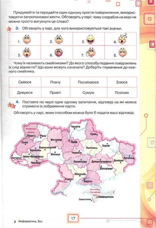 Придумайте та передайте один одному просте повідомлення, викорис­
товуючи запропоновані жести. Обговоріть у парі: чому з корабля на морі не
можна просто вигукнути це слово?
^ 3. Обговоріть у парі, для чого використовуються такі значки.
1. 'чгьіУ 2. з. 'Щ0
м4. ч#У
ш5. еф 7 . 3
об
Чому їх називають смайликами? До якого способу подання повідомлень
їх слід віднести? Що вони можуть означати? Доберіть тлумачення до кож­
ного смайлика.
Сміюся Плачу Посміхаюся Злюся
Дивуюся Привіт Сумую Позіхаю
4. Поставте по черзі одне одному запитання, відповіді на які можна
отримати із зображення карти.
Обговоріть у парі, яким способом можна було б подати ваші відповіді.
7
Севастополі^
г,Сімферополь
-
п
А
17
2 Информатика, 5кл.
 