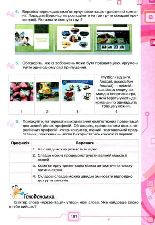 4. Вероніка переглядає комп’ютерну презентацію туристичної компа­
нії. Порадьте Вероніці, як розподілити на три групи складові пре­
зентації. Як назвати кожну із груп?
5 Обговоріть, яке із зображень може бути презентацією. Аргумен­
туйте одне одному свої припущення.
Футбол (від англ.
football, association
football) — олімпій­
ський вид спорту, ко­
мандна спортивна гра,
у якій беруть участь дві
команди по одинадцять
гравців у кожній.
4
Поміркуйте, які переваги використання комп’ютерних презентацій
для людей різних професій. Обговоріть, представники яких з пе­
релічених професій: кухар-кондитер, вчений, торговельний пред­
ставник, пожежник — могли б скористатись кожною із переваг.
Професія Перевага
1. На слайді можна розмістити відео
2. Слайди можна продемонструвати великій кількості
людей
3. Комп’ютерну презентацію можна автоматично показу­
вати на екрані
4. Складові слайдів можна швидко змінювати відповідно
до групи слухачів
Головоломки
Із літер слова «презентація» утвори нові слова. Яке найдовше слово
в тебе вийшло?
 