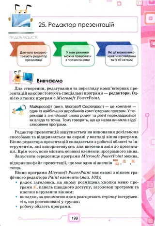 г г
ш щ
25. Редактор презентацій
ТИ А/ЗНАЄШСЯ:
Вивчаємо
Які дії можна вико­
нувати зі слайдами
та їх об’єктами
Для створення, редагування та перегляду комп’ютерних пре­
зентацій використовують спеціальні програми — редактори. Од­
нією з таких програм є Microsoft PowerPoint.
Майкрософт (англ. Microsoft Corporation) — це компанія —
один із найбільших виробників комп’ютерних програм. У пе­
рекладі з англійської слова power та point перекладаються
як влада та точка. Тому говорять, що ця назва виникла з ідеї
створення програми.
Редактор презентацій запускається на виконання декількома
способами та відкривається на екрані у вигляді вікна програми.
Вікно редактора презентацій складається з робочої області та ін­
струментів, які використовують для внесення змін до презента­
ції. Крім того, воно містить основні елементи програмного вікна.
Запустити середовище програми Microsoft PowerPoint можна,
відкривши файл презентації, що має один зі значків , ,
тощо.
Вікно програми Microsoft PowerPoint має схожі з вікном гра­
фічного редактора Paint елементи {мал. 103):
• рядок заголовка, на якому розміщена кнопка меню про­
грами , панель швидкого доступу, заголовок програми та
кнопки керування вікном;
• вкладки, за допомогою яких розгортають стрічку інструмен­
тів, що розташовані у групах;
• робочу область програми.
199
 