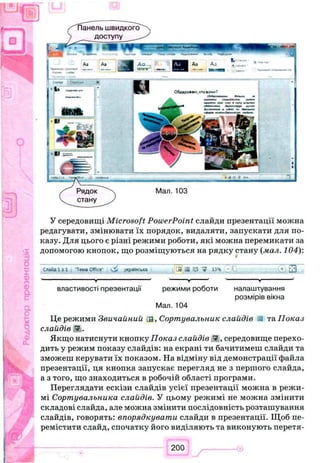 У середовищі Microsoft PowerPoint слайди презентації можна
редагувати, змінювати їх порядок, видаляти, запускати для по­
казу. Для цього є різні режими роботи, які можна перемикати за
допомогою кнопок, що розміщуються на рядку стану (мал. 104):
Слайд 1 j 1 Чена 0« ке' /краінсыса G9 аа ? 134 ^ Ц . І З
■----------------------------------------------------у----------------------------------------------------- ------------------у-----------------• --------------------------------у--------------------------------
властивості презентації режими роботи налаштування
розмірів вікна
Мал. 104
Це режими Зви чайний IS, Сортувальник слайдів та. Показ
слайдів W.
Якщо натиснути кнопку Показ слайдів <3, середовище перехо­
дить у режим показу слайдів: на екрані ти бачитимеш слайди та
зможеш керувати їх показом. На відміну від демонстрації файла
презентації, ця кнопка запускає перегляд не з першого слайда,
а з того, що знаходиться в робочій області програми.
Переглядати ескізи слайдів усієї презентації можна в режи­
мі Сортувальника слайдів. У цьому режимі не можна змінити
складові слайда, але можна змінити послідовність розташування
слайдів, говорять: впорядкувати слайди в презентації. Щоб пе­
ремістити слайд, спочатку його виділяють та виконують перетя­
Рядок
стану
Мал. 103
 
