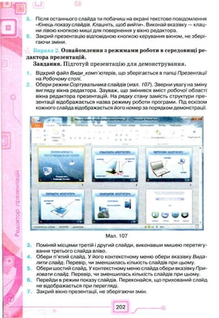 Редакторпрезентацій Після останнього слайда ти побачиш на екрані текстове повідомлення
«Кінець показу слайдів. Клацніть, щоб вийти». Виконай вказівку — клац­
ни лівою кнопкою миші для повернення у вікно редактора.
Закрий презентацію відповідною кнопкою керування вікном, не збері­
гаючи зміни.
Ознайомлення з режимами роботи в середовищі ре­
дактора презентацій.
Завдання. Підготуй презентацію для демонстрування.
Відкрий файл Види комп'ютерів, що зберігається в папці Презентації
на Робочому столі.
Обери режим Сортувальника слайдів (мал. 107). Зверни увагу на зміну
вигляду вікна редактора. Зауваж, що змінився вміст робочої області
вікна редактора презентацій. На рядку стану замість структури пре­
зентації відображається назва режиму роботи програми. Під ескізом
кожного слайда відображається його номер за порядком демонстрації.
Мал. 107
Поміняй місцями третій і другий слайди, виконавши мишею перетягу­
вання третього слайда вліво.
Обери п’ятий слайд. У його контекстному меню обери вказівку Вида­
лити слайд. Перевір, чи зменшилась кількість слайдів при цьому.
Обери шостий слайд. У контекстному меню слайда обери вказівку При­
ховати слайд. Перевір, чи зменшилась кількість слайдів при цьому.
Перейди в режим показу слайдів. Переконайся, що прихований слайд
не відображається при перегляді.
Закрий вікно презентації, не зберігаючи змін.
202
 