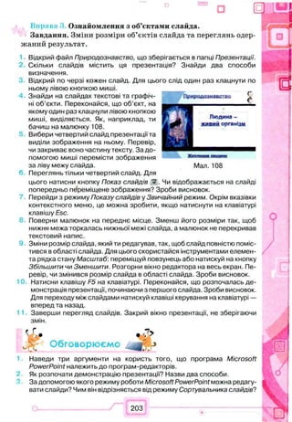Ознайомлення з об’єктами слайда.
Завдання. Зміни розміри об’єктів слайда та переглянь одер­
жаний результат.
Відкрий файл Природознавство, що зберігається в папці Презентації.
Скільки слайдів містить ця презентація? Знайди два способи
визначення.
Відкрий по черзі кожен слайд. Для цього слід один раз клацнути по
ньому лівою кнопкою миші.
Знайди на слайдах текстові та графіч­
ні об’єкти. Переконайся, що об’єкт, на
якому один раз клацнули лівою кнопкою
миші, виділяється. Як, наприклад, ти
бачиш на малюнку 108.
Вибери четвертий слайд презентації та
виділи зображення на ньому. Перевір,
чи закриває воно частину тексту. За до­
помогою миші перемісти зображення
за ліву межу слайда. Мал. 108
Переглянь тільки четвертий слайд. Для
цього натисни кнопку Показ слайдів ¥ . Чи відображається на слайді
попередньо переміщене зображення? Зроби висновок.
Перейди з режиму Показу слайдів у Звичайний режим. Окрім вказівки
контекстного меню, це можна зробити, якщо натиснути на клавіатурі
клавішу Esc.
Поверни малюнок на переднє місце. Зменш його розміри так, щоб
нижня межа торкалась нижньої межі слайда, а малюнок не перекривав
текстовий напис.
Зміни розмір слайда, який ти редагував, так, щоб слайд повністю поміс­
тився в області слайда. Для цього скористайся інструментами елемен­
та рядка стану Масштаб', переміщуй повзунець або натискуй на кнопку
Збільшити чи Зменшити. Розгорни вікно редактора на весь екран. Пе­
ревір, чи змінився розмір слайда в області слайда. Зроби висновок.
Натисни клавішу F5 на клавіатурі. Переконайся, що розпочалась де­
монстрація презентації, починаючи з першого слайда. Зроби висновок.
Для переходу між слайдами натискуй клавіші керування на клавіатурі —
вперед та назад.
Заверши перегляд слайдів. Закрий вікно презентації, не зберігаючи
змін.
Ѵг- • &
_ - Обговорюємо —.у
Наведи три аргументи на користь того, що програма Microsoft
PowerPoint належить до програм-редакторів.
Як розпочати демонстрацію презентації? Назви два способи.
За допомогою якого режиму роботи Microsoft PowerPoint можна редагу­
вати слайди? Чим він відрізняється від режиму Сортувальника слайдів?
 