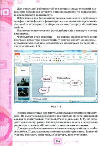Для подальшої роботи потрібно внести зміни до елементів цьо­
го вікна: послідовно вставити потрібні малюнки чи зображення,
їх впорядкувати та підписати.
Зображення для фотоальбому можна скопіювати з мобільного
телефону чи цифрового фотоапарата, сканувати з паперового но­
сія, знайти в Інтернеті та зберегти на комп’ютері у відповідних
файлах.
На завершення створення фотоальбому слід натиснути кнопку
Створити.
Фотоальбом буде створено — на екрані відобразиться вікно
програми редактора презентацій, у робочій області якого розмі­
щуватимуться слайди зі вставленими малюнками та перший —
титульний (мал. 111).
«4 *)•О w ''^е~т*щ я2 - Microsoft t> wcrPc и» ш ш 'щ т м м
m >C-0*«t frrrmw*»*» KcoopwropAtmИЛ.Ч ПоОІСЛіАм ІШЩЯ НЛЗй'ЛСЛ»•ос«м
ствес^п.
/ с ч й -
C«Mr. lOCMOtw* - 3 2 Х а
I JC0 > A* ’Ал■A
= • IS - :s 114
' * If jj-
в я m я * *
>*іорА*г,**ту Іѵлрк стт»
C .w jU ' С»оу*т,р« X
. Нотаткидослайда
І С М А Д І Э * T r w CttK* ) 4 M M k O 3 4 -J 7 *зчж- ^
Мал. 111
Кожна презентація має титульний слайд з особливою структу­
рою. На цьому слайді розміщено два текстові об’єкти: Заголовок
слайда та підзаголовок. Текстові об’єкти (див. мал. Il l ) , що скла­
даються з тексту, рамки і поля для введення тексту в середовищі
редактора презентацій, називають текстовими написами.
Для фотоальбомів заголовок містить стандартний текст — Фо­
тоальбом. Підзаголовок має ввести з клавіатури автор. Зазвичай
у ньому вказують прізвище, ім’я автора, дату створення.
 