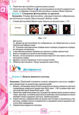 Переглянь фотоальбом у режимі демонстрації.
Натисни кнопку Зберегти що розташована на панелі швидкого д о ­
ступу, та збережи створений фотоальбом з назвою Замки України.
Вправа 3. С творення ф отоальбому за зразком .
Завдання. Створи фотоальбом, використовуючи зображення,
що містяться в папці ПрезентацпВідомі люди.
Створи фотоальбом Відомі люди України за зразком (мал. 117).
2
3.
4 .
5.
6.
Мал. 117
Для цього:
1) Додай до фотоальбому всі зображення, які зберігаються в папці
Презентаці'іВідомі люди.
2) У режимі сортувальника слайдів зміни порядок слідування слайдів,
як показано на малюнку.
У звичайному режимі перейди до першого слайда презентації.
Зміни стандартне значення заголовка слайда.
Визнач, які встановлено значення властивостей текстового об’єкта —
заголовка слайда.
Додай у нотатки прізвище та ім’я кожної особи.
Збережи фотоальбом. Назву придумай самостійно.
Ж Досліджуємо
Вправа П анель ш в и д ко го доступу.
Завдання. Порівняй елементи панелі швидкого доступу графіч­
ного редактора та редактора презентацій.
1. Визнач, які вказівки можуть бути винесені на панель швидкого доступу
середовища графічного редактора Paint (мал. 118) та редактора пре­
зентацій Microsoft PowerPoint (мал. 119).
2. Завантаж графічний редактор та редактор презентацій, розмісти вікна
поруч. Досліди, чи можна одночасно в кожному з вікон розкрити список
вказівок панелі швидкого доступу. Зроби висновок.
3. Користуючись зображенням на екрані комп’ютера та малюнком у під­
ручнику, знайди спільне та відмінності у вказівках панелі швидкого до­
ступу обох середовищ.
4. Закрий вікна відкритих програм.
iff)
Фотоальбом
212
 